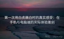 第一次用白虎嫩白时的真实感受：在手机与电脑端的实际体验差别