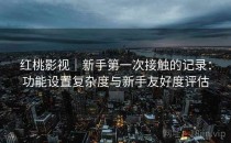 红桃影视｜新手第一次接触的记录：功能设置复杂度与新手友好度评估