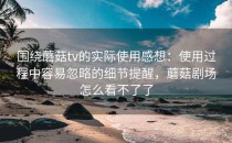 围绕蘑菇tv的实际使用感想：使用过程中容易忽略的细节提醒，蘑菇剧场怎么看不了了
