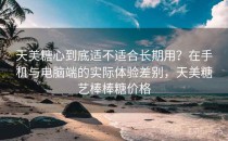 天美<strong>糖心</strong>到底适不适合长期用？在手机与电脑端的实际体验差别，天美糖艺棒棒糖价格