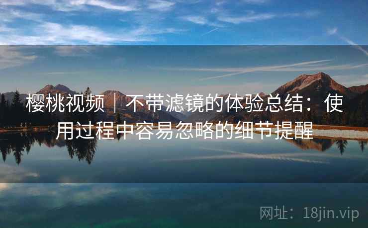 樱桃视频|不带滤镜的体验总结:使用过程中容易忽略的细节提醒 第1张 樱桃视频|不带滤镜的体验总结:使用过程中容易忽略的细节提醒 第1张