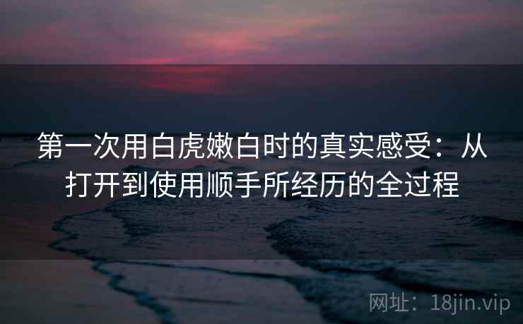 第一次用白虎嫩白时的真实感受:从打开到使用顺手所经历的全过程 第1张 第一次用白虎嫩白时的真实感受:从打开到使用顺手所经历的全过程 第1张