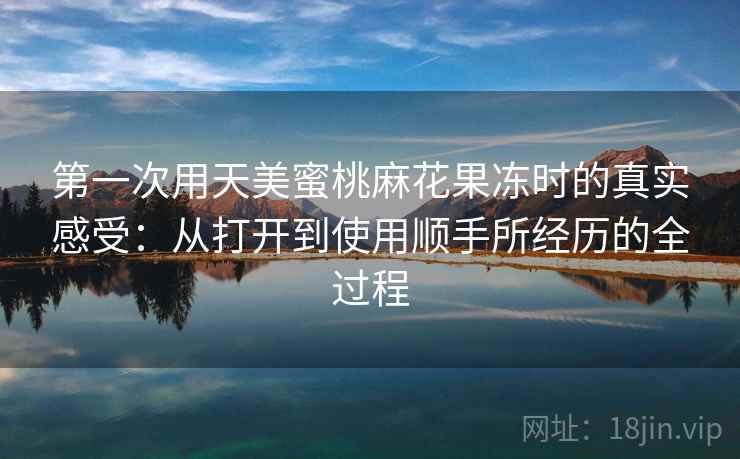 第一次用天美蜜桃麻花果冻时的真实感受:从打开到使用顺手所经历的全过程 第2张 第一次用天美蜜桃麻花果冻时的真实感受:从打开到使用顺手所经历的全过程 第2张