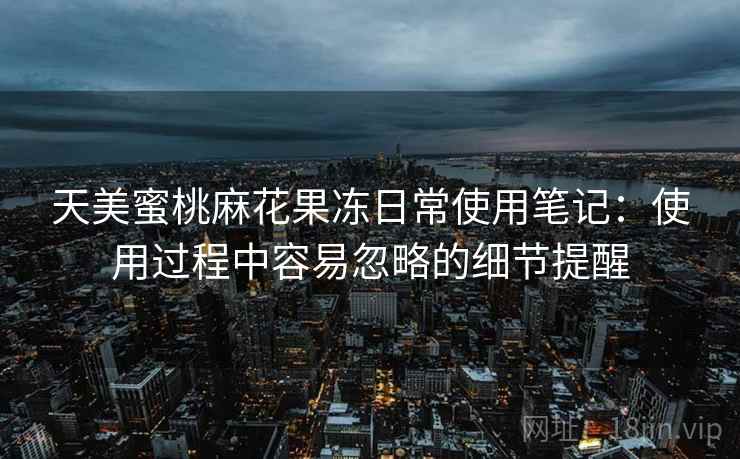 天美蜜桃麻花果冻日常使用笔记：使用过程中容易忽略的细节提醒  第1张