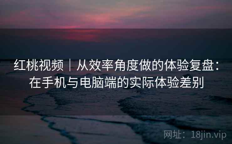 红桃视频|从效率角度做的体验复盘:在手机与电脑端的实际体验差别 红桃视频|从效率角度做的体验复盘:在手机与电脑端的实际体验差别