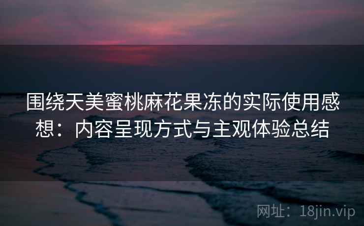 围绕天美蜜桃麻花果冻的实际使用感想：内容呈现方式与主观体验总结  第1张