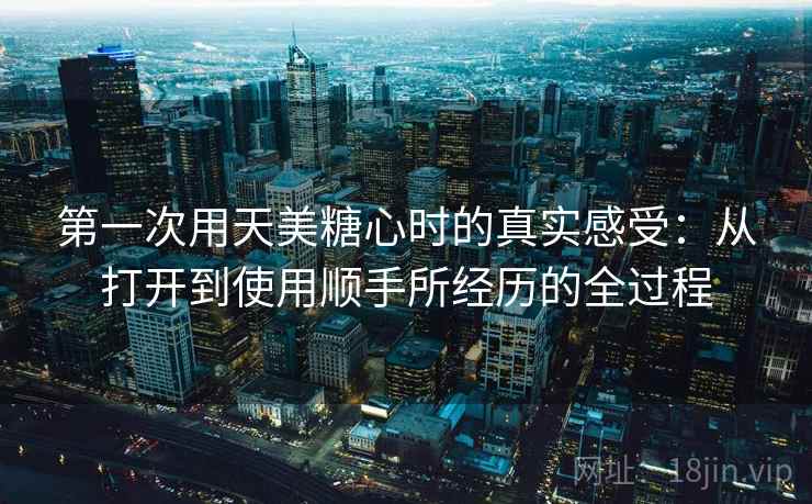 第一次用天美糖心时的真实感受：从打开到使用顺手所经历的全过程  第1张