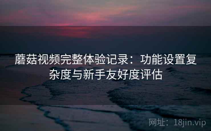 蘑菇视频完整体验记录：功能设置复杂度与新手友好度评估  第1张