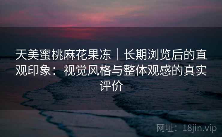 天美蜜桃麻花果冻｜长期浏览后的直观印象：视觉风格与整体观感的真实评价  第2张