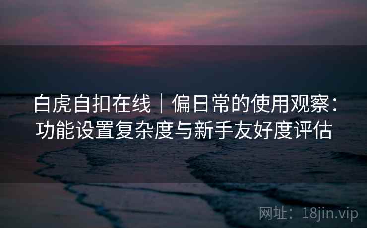 白虎自扣在线｜偏日常的使用观察：功能设置复杂度与新手友好度评估  第1张