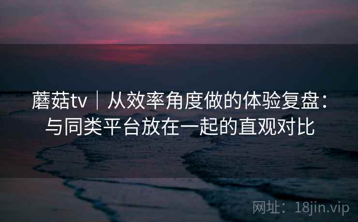 蘑菇tv｜从效率角度做的体验复盘：与同类平台放在一起的直观对比  第2张