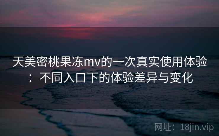 天美密桃果冻mv的一次真实使用体验：不同入口下的体验差异与变化  第2张