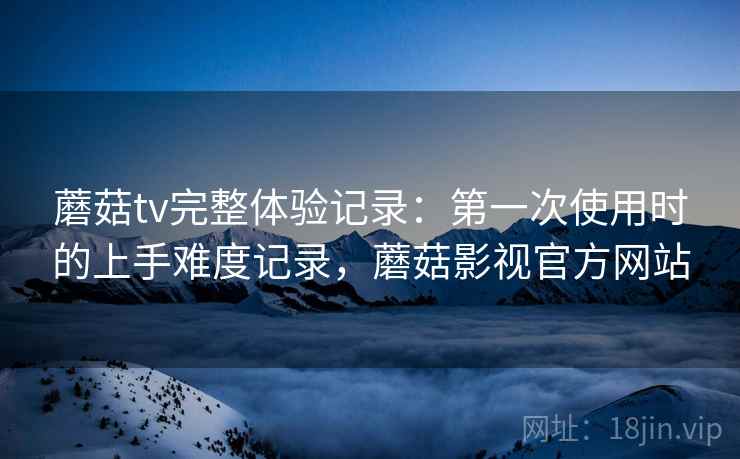 蘑菇tv完整体验记录：第一次使用时的上手难度记录，蘑菇影视官方网站  第1张