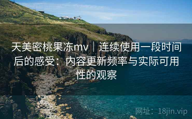 天美密桃果冻mv｜连续使用一段时间后的感受：内容更新频率与实际可用性的观察  第2张