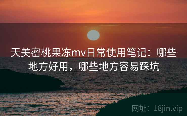 天美密桃果冻mv日常使用笔记：哪些地方好用，哪些地方容易踩坑  第2张