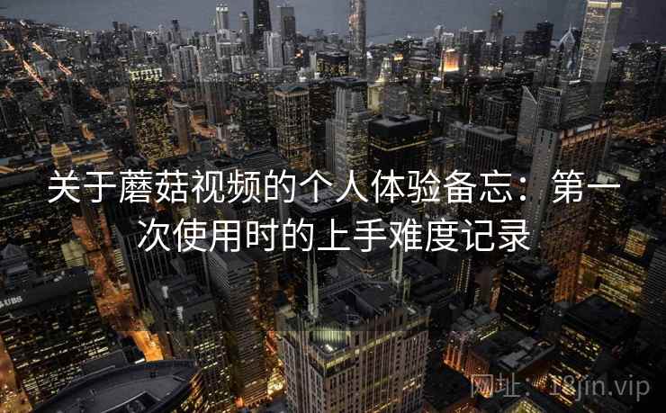 关于蘑菇视频的个人体验备忘:第一次使用时的上手难度记录 第2张 关于蘑菇视频的个人体验备忘:第一次使用时的上手难度记录 第2张