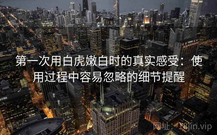 第一次用白虎嫩白时的真实感受:使用过程中容易忽略的细节提醒 第1张 第一次用白虎嫩白时的真实感受:使用过程中容易忽略的细节提醒 第1张