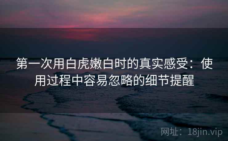 第一次用白虎嫩白时的真实感受:使用过程中容易忽略的细节提醒 第2张 第一次用白虎嫩白时的真实感受:使用过程中容易忽略的细节提醒 第2张