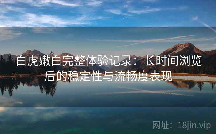 白虎嫩白完整体验记录：长时间浏览后的稳定性与流畅度表现  第2张