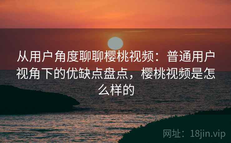 从用户角度聊聊樱桃视频:普通用户视角下的优缺点盘点,樱桃视频是怎么样的 第1张 从用户角度聊聊樱桃视频:普通用户视角下的优缺点盘点,樱桃视频是怎么样的 第1张