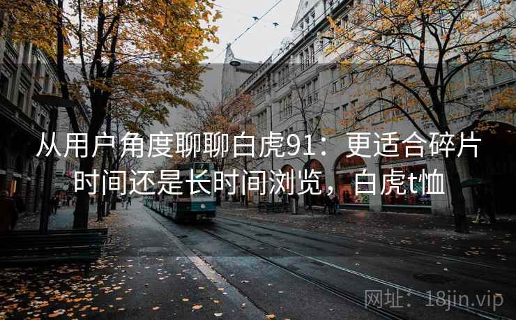 从用户角度聊聊白虎91:更适合碎片时间还是长时间浏览,白虎t恤 第1张 从用户角度聊聊白虎91:更适合碎片时间还是长时间浏览,白虎t恤 第1张