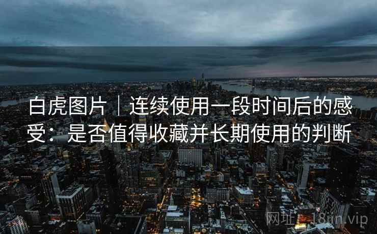 白虎图片|连续使用一段时间后的感受:是否值得收藏并长期使用的判断 第1张 白虎图片|连续使用一段时间后的感受:是否值得收藏并长期使用的判断 第1张