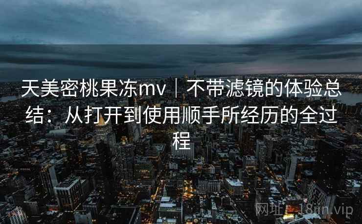 天美密桃果冻mv|不带滤镜的体验总结:从打开到使用顺手所经历的全过程 第2张 天美密桃果冻mv|不带滤镜的体验总结:从打开到使用顺手所经历的全过程 第2张