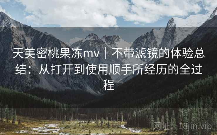 天美密桃果冻mv|不带滤镜的体验总结:从打开到使用顺手所经历的全过程 第1张 天美密桃果冻mv|不带滤镜的体验总结:从打开到使用顺手所经历的全过程 第1张