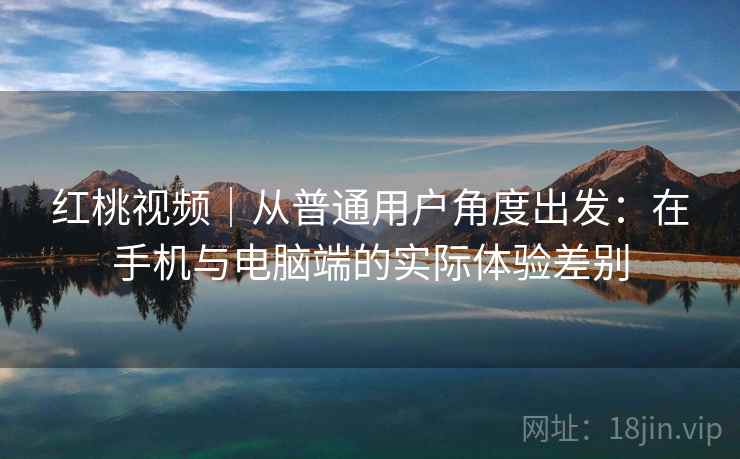 红桃视频｜从普通用户角度出发：在手机与电脑端的实际体验差别  第2张