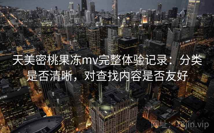 天美密桃果冻mv完整体验记录:分类是否清晰,对查找内容是否友好 天美密桃果冻mv完整体验记录:分类是否清晰,对查找内容是否友好