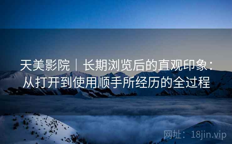 天美影院|长期浏览后的直观印象:从打开到使用顺手所经历的全过程 第2张 天美影院|长期浏览后的直观印象:从打开到使用顺手所经历的全过程 第2张