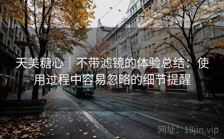 天美糖心|不带滤镜的体验总结:使用过程中容易忽略的细节提醒 第2张 天美糖心|不带滤镜的体验总结:使用过程中容易忽略的细节提醒 第2张