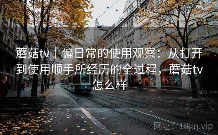 蘑菇tv|偏日常的使用观察:从打开到使用顺手所经历的全过程,蘑菇tv怎么样 第1张 蘑菇tv|偏日常的使用观察:从打开到使用顺手所经历的全过程,蘑菇tv怎么样 第1张