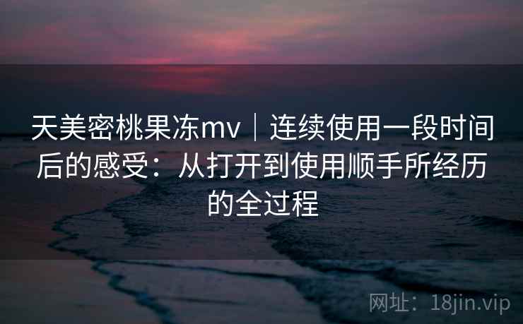 天美密桃果冻mv|连续使用一段时间后的感受:从打开到使用顺手所经历的全过程 第2张 天美密桃果冻mv|连续使用一段时间后的感受:从打开到使用顺手所经历的全过程 第2张