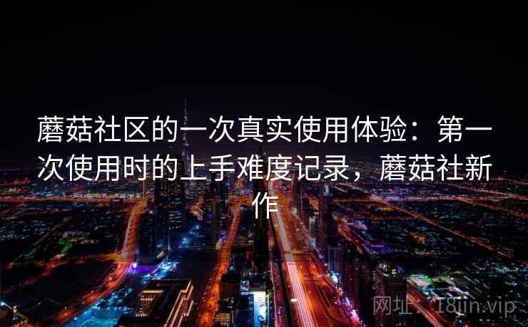 蘑菇社区的一次真实使用体验:第一次使用时的上手难度记录,蘑菇社新作 第2张 蘑菇社区的一次真实使用体验:第一次使用时的上手难度记录,蘑菇社新作 第2张