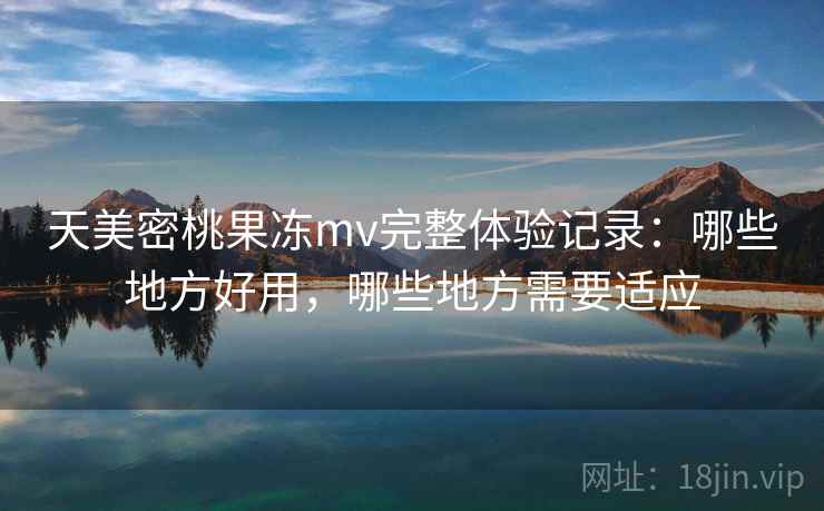 天美密桃果冻mv完整体验记录:哪些地方好用,哪些地方需要适应 第2张 天美密桃果冻mv完整体验记录:哪些地方好用,哪些地方需要适应 第2张