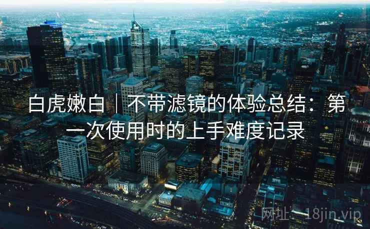 白虎嫩白|不带滤镜的体验总结:第一次使用时的上手难度记录 第1张 白虎嫩白|不带滤镜的体验总结:第一次使用时的上手难度记录 第1张